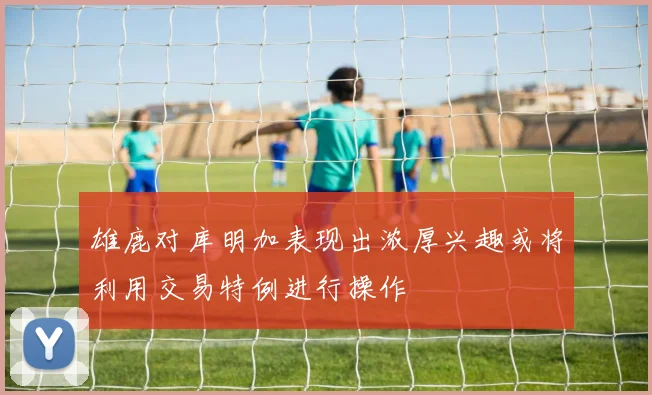 雄鹿对库明加表现出浓厚兴趣或将利用交易特例进行操作